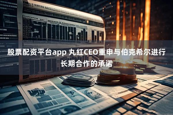 股票配资平台app 丸红CEO重申与伯克希尔进行长期合作的承诺