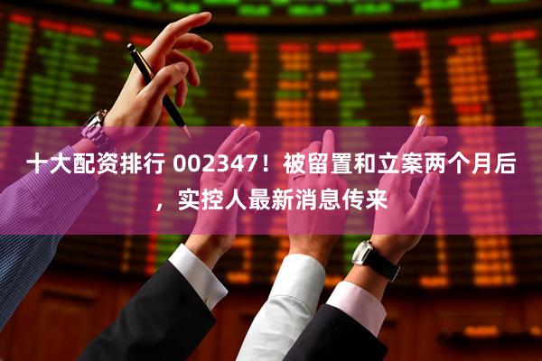 十大配资排行 002347！被留置和立案两个月后，实控人最新消息传来