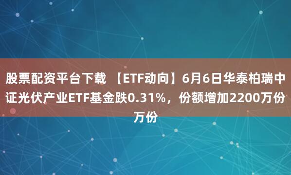 股票配资平台下载 【ETF动向】6月6日华泰柏瑞中证光伏产业ETF基金跌0.31%，份额增加2200万份