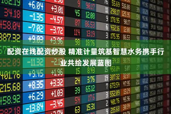 配资在线配资炒股 精准计量筑基智慧水务携手行业共绘发展蓝图
