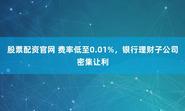 股票配资官网 费率低至0.01%，银行理财子公司密集让利