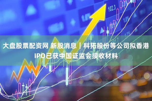 大盘股票配资网 新股消息｜科拓股份等公司拟香港IPO已获中国证监会接收材料