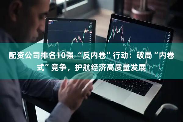 配资公司排名10强 “反内卷”行动：破局“内卷式”竞争，护航经济高质量发展
