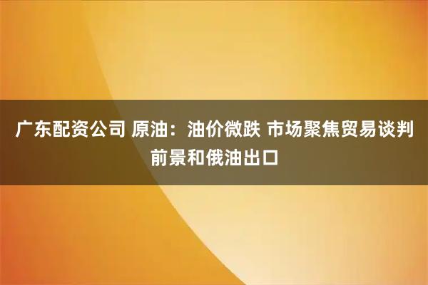 广东配资公司 原油：油价微跌 市场聚焦贸易谈判前景和俄油出口