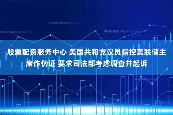 股票配资服务中心 美国共和党议员指控美联储主席作伪证 要求司法部考虑调查并起诉