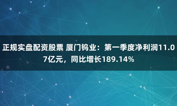 正规实盘配资股票 厦门钨业：第一季度净利润11.07亿元，同比增长189.14%