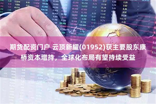 期货配资门户 云顶新耀(01952)获主要股东康桥资本增持，全球化布局有望持续受益