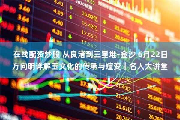 在线配资炒股 从良渚到三星堆-金沙 6月22日方向明详解玉文化的传承与嬗变｜名人大讲堂