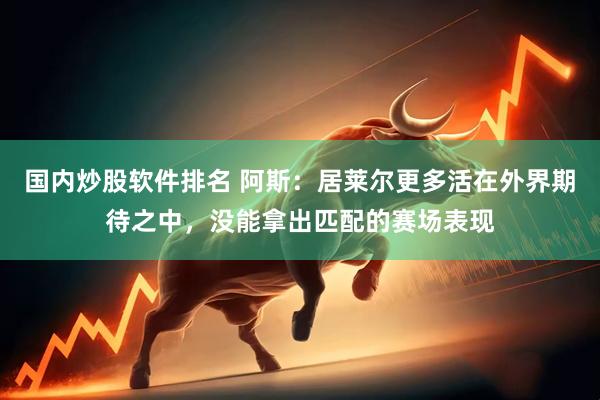 国内炒股软件排名 阿斯：居莱尔更多活在外界期待之中，没能拿出匹配的赛场表现