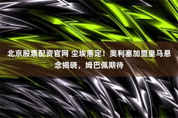 北京股票配资官网 尘埃落定！奥利塞加盟皇马悬念揭晓，姆巴佩期待