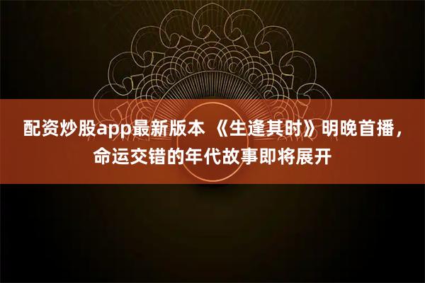 配资炒股app最新版本 《生逢其时》明晚首播，命运交错的年代故事即将展开