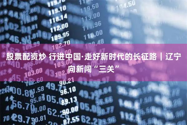 股票配资炒 行进中国·走好新时代的长征路｜辽宁向新闯“三关”